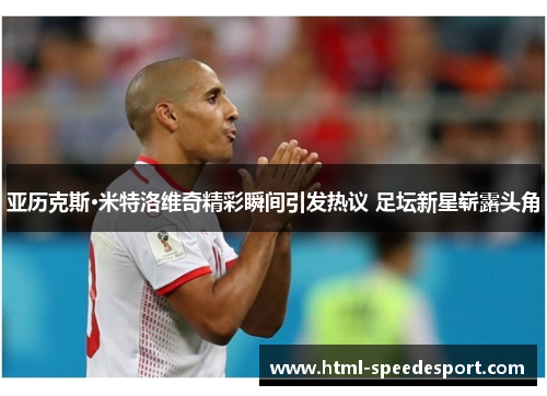 亚历克斯·米特洛维奇精彩瞬间引发热议 足坛新星崭露头角