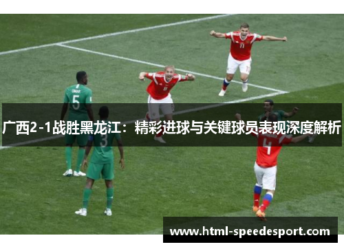广西2-1战胜黑龙江：精彩进球与关键球员表现深度解析