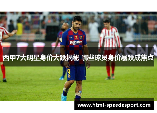 西甲7大明星身价大跌揭秘 哪些球员身价暴跌成焦点