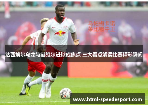 达西埃尔乌龙与赫维尔进球成焦点 三大看点解读比赛精彩瞬间
